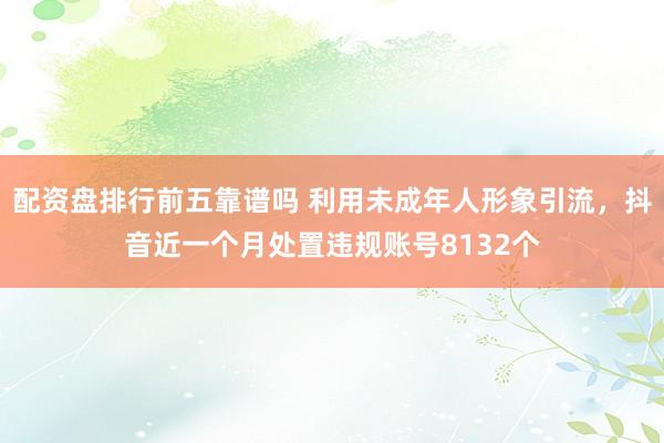 配资盘排行前五靠谱吗 利用未成年人形象引流，抖音近一个月处置违规账号8132个