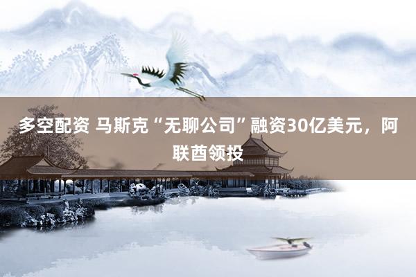 多空配资 马斯克“无聊公司”融资30亿美元，阿联酋领投