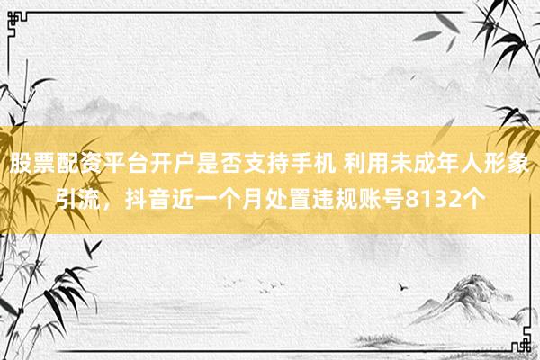 股票配资平台开户是否支持手机 利用未成年人形象引流，抖音近一个月处置违规账号8132个