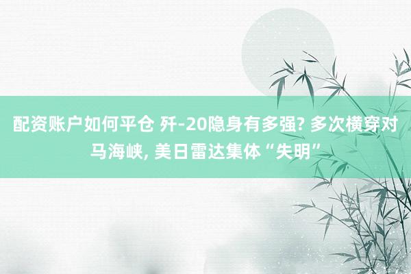 配资账户如何平仓 歼-20隐身有多强? 多次横穿对马海峡, 美日雷达集体“失明”