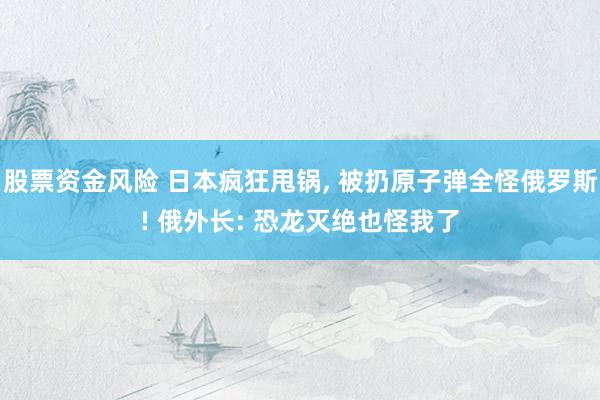 股票资金风险 日本疯狂甩锅, 被扔原子弹全怪俄罗斯! 俄外长: 恐龙灭绝也怪我了