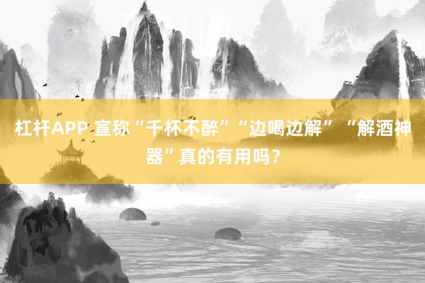 杠杆APP 宣称“千杯不醉”“边喝边解” “解酒神器”真的有用吗？
