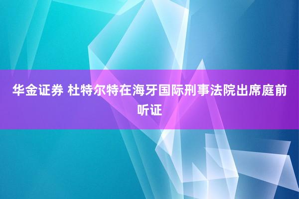 华金证券 杜特尔特在海牙国际刑事法院出席庭前听证