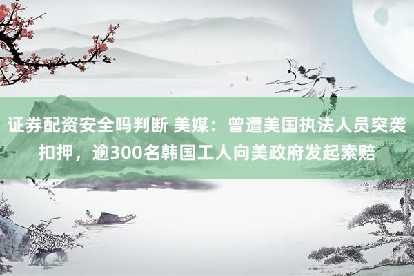 证券配资安全吗判断 美媒：曾遭美国执法人员突袭扣押，逾300名韩国工人向美政府发起索赔