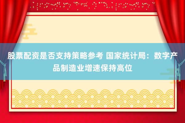 股票配资是否支持策略参考 国家统计局：数字产品制造业增速保持高位
