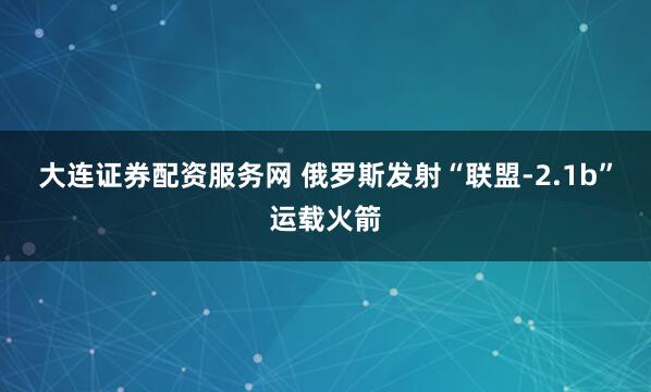 大连证券配资服务网 俄罗斯发射“联盟-2.1b”运载火箭
