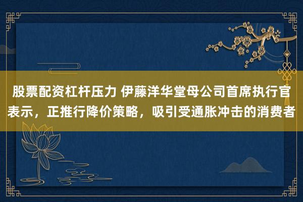 股票配资杠杆压力 伊藤洋华堂母公司首席执行官表示，正推行降价策略，吸引受通胀冲击的消费者