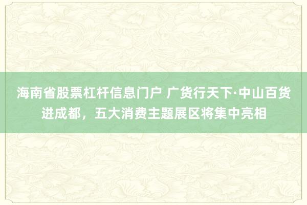 海南省股票杠杆信息门户 广货行天下·中山百货进成都，五大消费主题展区将集中亮相