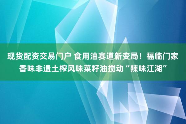 现货配资交易门户 食用油赛道新变局！福临门家香味非遗土榨风味菜籽油搅动“辣味江湖”