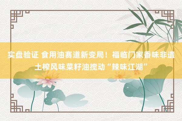 实盘验证 食用油赛道新变局！福临门家香味非遗土榨风味菜籽油搅动“辣味江湖”