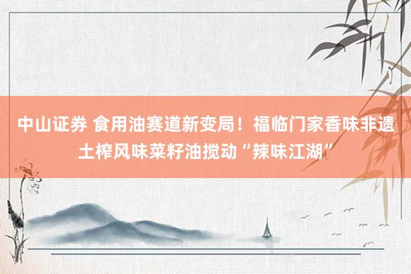 中山证券 食用油赛道新变局！福临门家香味非遗土榨风味菜籽油搅动“辣味江湖”