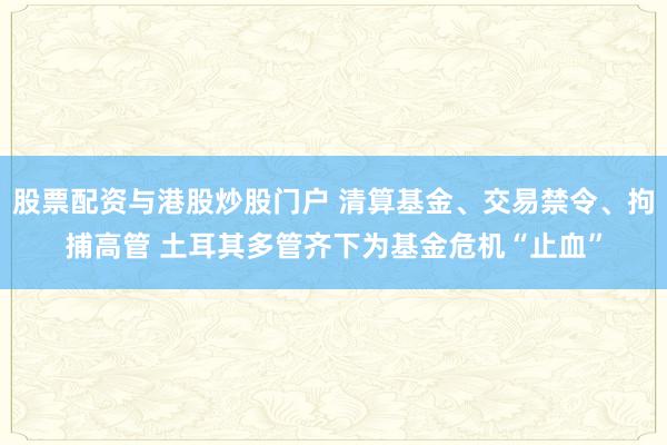 股票配资与港股炒股门户 清算基金、交易禁令、拘捕高管 土耳其多管齐下为基金危机“止血”