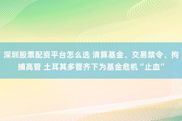 深圳股票配资平台怎么选 清算基金、交易禁令、拘捕高管 土耳其多管齐下为基金危机“止血”