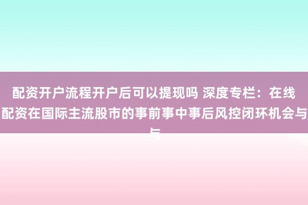 配资开户流程开户后可以提现吗 深度专栏：在线配资在国际主流股市的事前事中事后风控闭环机会与