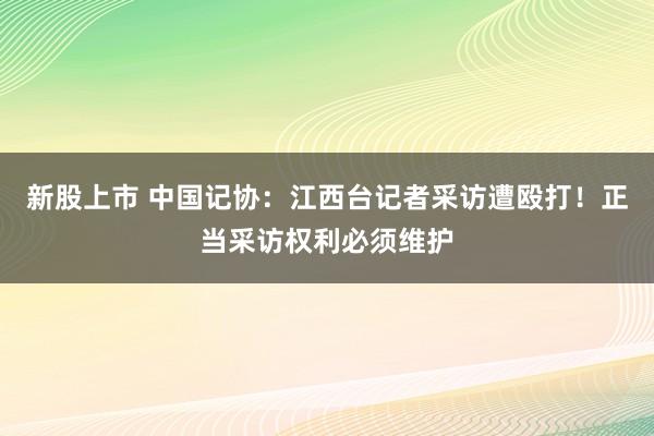 新股上市 中国记协：江西台记者采访遭殴打！正当采访权利必须维护