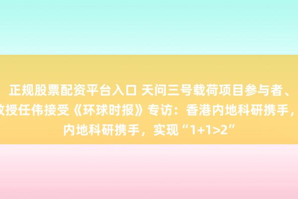正规股票配资平台入口 天问三号载荷项目参与者、香港中文大学教授任伟接受《环球时报》专访：香港内地科研携手，实现“1+1>2”