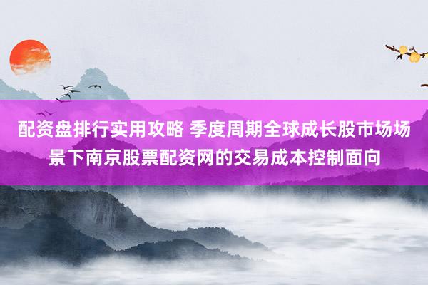 配资盘排行实用攻略 季度周期全球成长股市场场景下南京股票配资网的交易成本控制面向