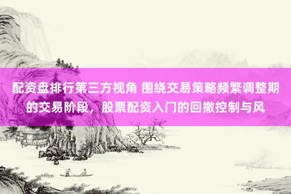 配资盘排行第三方视角 围绕交易策略频繁调整期的交易阶段，股票配资入门的回撤控制与风