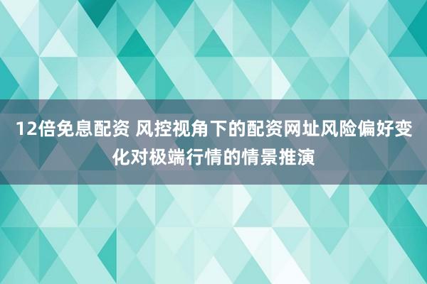 12倍免息配资 风控视角下的配资网址风险偏好变化对极端行情的情景推演