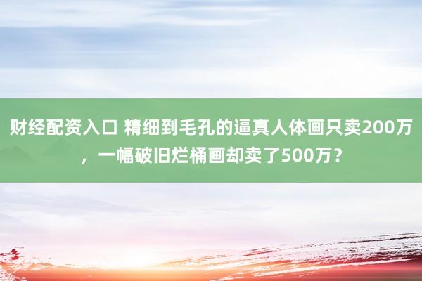 财经配资入口 精细到毛孔的逼真人体画只卖200万，一幅破旧烂桶画却卖了500万？