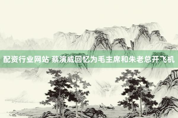 配资行业网站 蔡演威回忆为毛主席和朱老总开飞机