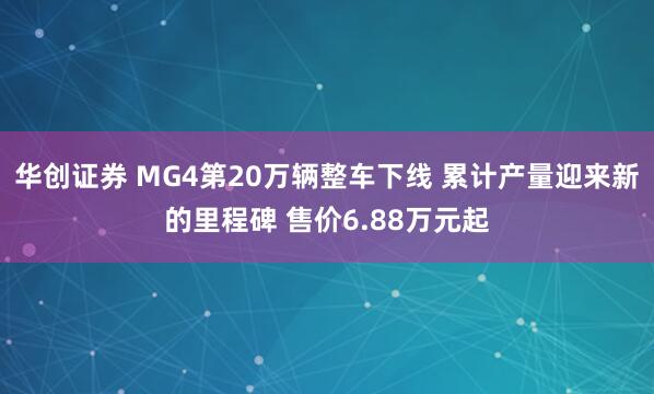 华创证券 MG4第20万辆整车下线 累计产量迎来新的里程碑 售价6.88万元起