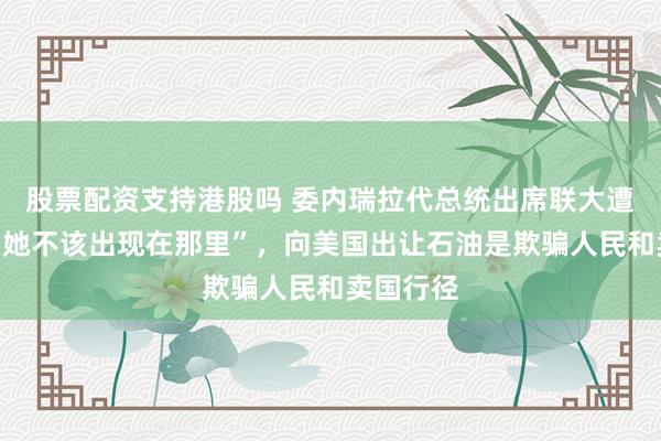 股票配资支持港股吗 委内瑞拉代总统出席联大遭怒斥：“她不该出现在那里”，向美国出让石油是欺骗人民和卖国行径
