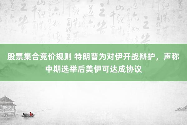 股票集合竞价规则 特朗普为对伊开战辩护，声称中期选举后美伊可达成协议