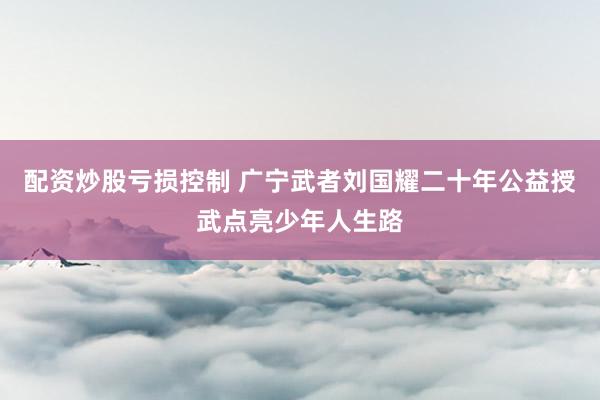 配资炒股亏损控制 广宁武者刘国耀二十年公益授武点亮少年人生路