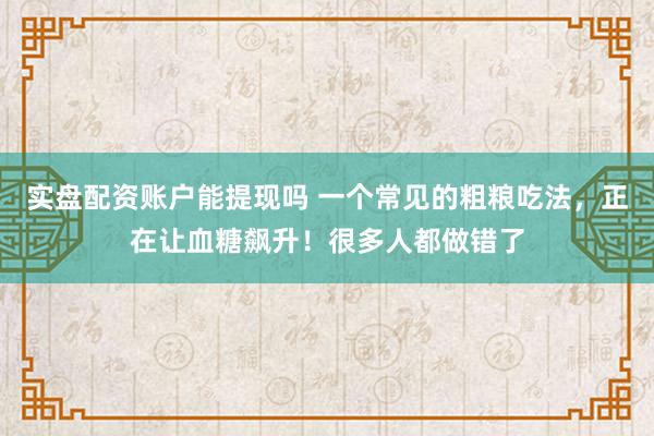 实盘配资账户能提现吗 一个常见的粗粮吃法,正在让血糖飙升!很多人都做错了
