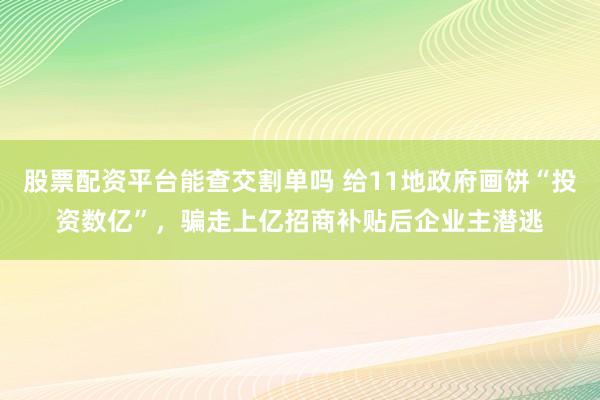 股票配资平台能查交割单吗 给11地政府画饼“投资数亿”，骗走上亿招商补贴后企业主潜逃