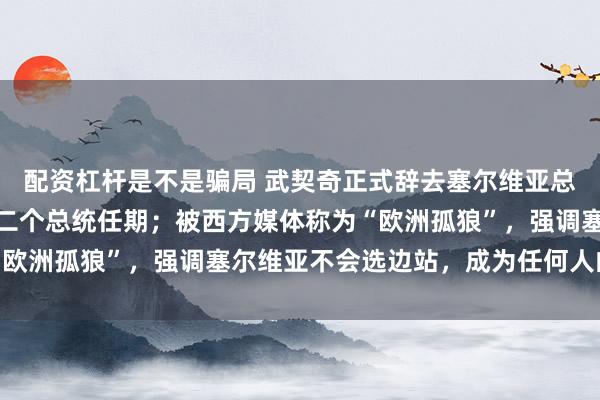 配资杠杆是不是骗局 武契奇正式辞去塞尔维亚总统职务，提前结束其第二个总统任期；被西方媒体称为“欧洲孤狼”，强调塞尔维亚不会选边站，成为任何人的傀儡