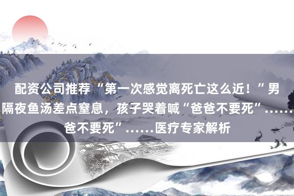 配资公司推荐 “第一次感觉离死亡这么近！”男子称喝了几口隔夜鱼汤差点窒息，孩子哭着喊“爸爸不要死”……医疗专家解析