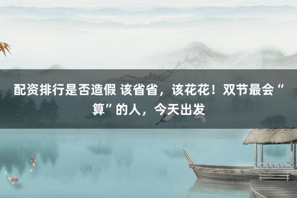 配资排行是否造假 该省省，该花花！双节最会“算”的人，今天出发