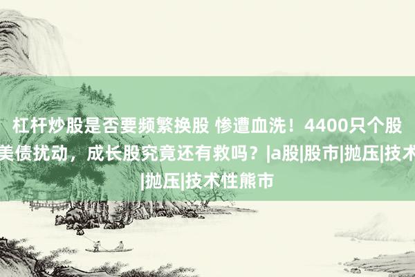 杠杆炒股是否要频繁换股 惨遭血洗！4400只个股普杀，美债扰动，成长股究竟还有救吗？|a股|股市|抛压|技术性熊市