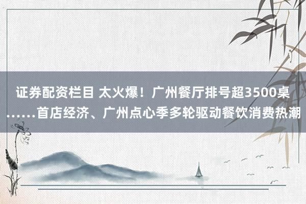 证券配资栏目 太火爆！广州餐厅排号超3500桌……首店经济、广州点心季多轮驱动餐饮消费热潮