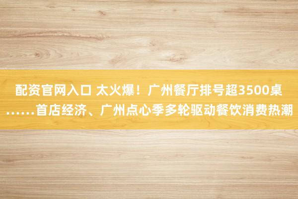 配资官网入口 太火爆！广州餐厅排号超3500桌……首店经济、广州点心季多轮驱动餐饮消费热潮