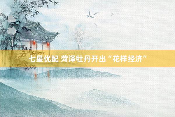 七星优配 菏泽牡丹开出“花样经济”