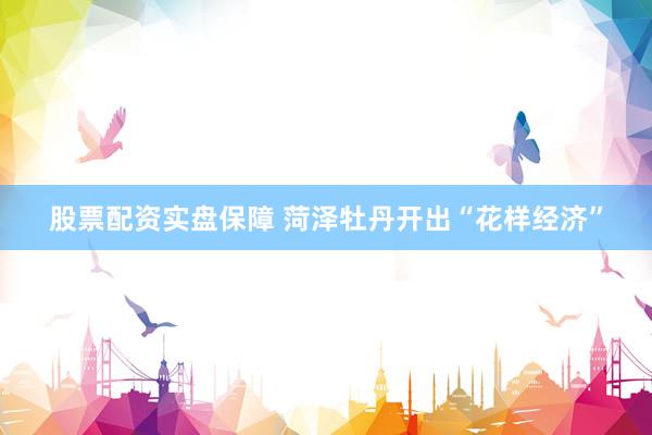 股票配资实盘保障 菏泽牡丹开出“花样经济”