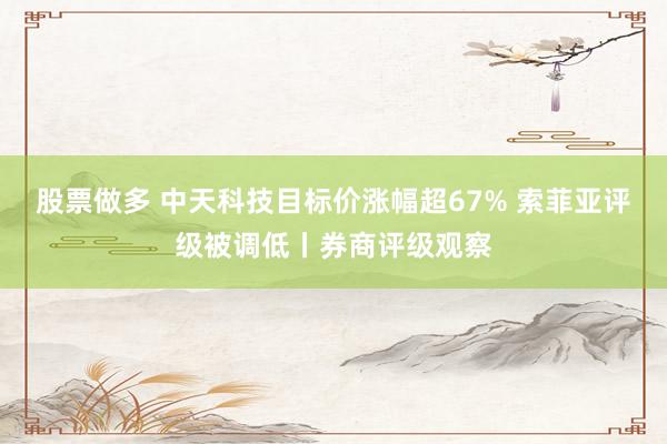 股票做多 中天科技目标价涨幅超67% 索菲亚评级被调低丨券商评级观察