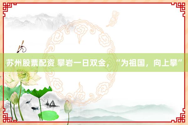 苏州股票配资 攀岩一日双金，“为祖国，向上攀”