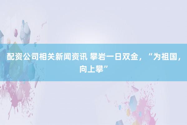 配资公司相关新闻资讯 攀岩一日双金，“为祖国，向上攀”