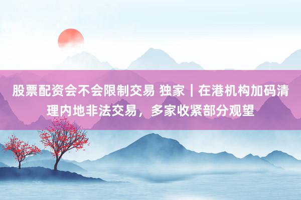 股票配资会不会限制交易 独家｜在港机构加码清理内地非法交易，多家收紧部分观望