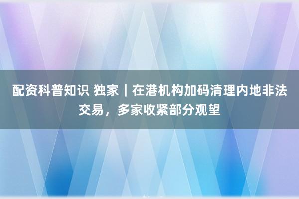 配资科普知识 独家｜在港机构加码清理内地非法交易，多家收紧部分观望