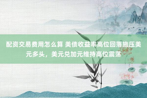 配资交易费用怎么算 美债收益率高位回落施压美元多头，美元兑加元维持高位震荡