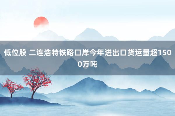 低位股 二连浩特铁路口岸今年进出口货运量超1500万吨