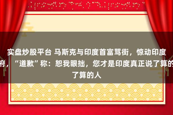 实盘炒股平台 马斯克与印度首富骂街，惊动印度政府，“道歉”称：恕我眼拙，您才是印度真正说了算的人