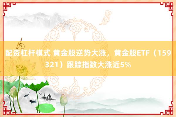 配资杠杆模式 黄金股逆势大涨，黄金股ETF（159321）跟踪指数大涨近5%