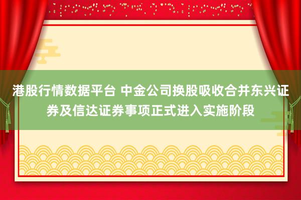 港股行情数据平台 中金公司换股吸收合并东兴证券及信达证券事项正式进入实施阶段