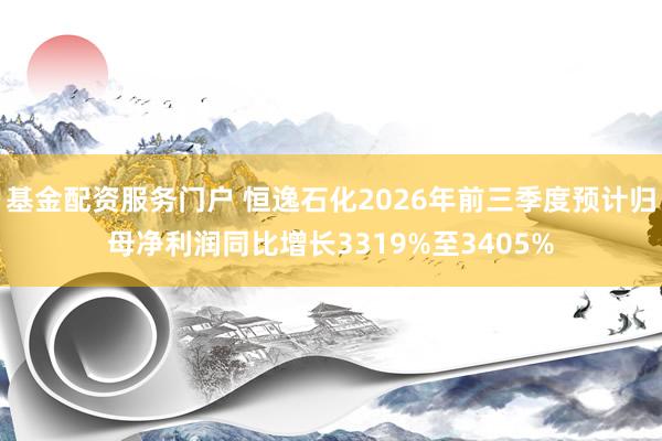 基金配资服务门户 恒逸石化2026年前三季度预计归母净利润同比增长3319%至3405%